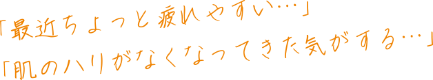 「最近ちょっと疲れやすい…」「肌のハリがなくなってきた気がする…」