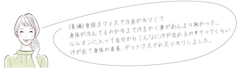 (夏場)普段オフィスで冷房がキツくて身体が冷えてるのか今まで汗をかく事があんまり無かった。ルルオンに入って自分からこんなに汗が流れるの!?ってくらい汗が出て身体の毒素、デットクスされスッキリしました。