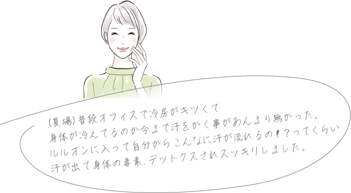 (夏場)普段オフィスで冷房がキツくて身体が冷えてるのか今まで汗をかく事があんまり無かった。ルルオンに入って自分からこんなに汗が流れるの!?ってくらい汗が出て身体の毒素、デットクスされスッキリしました。